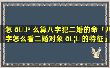 怎 🐺 么算八字犯二婚的命「八字怎么看二婚对象 🦉 的特征」